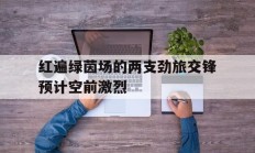 开云体育官方网站-包含红遍绿茵场的两支劲旅交锋预计空前激烈的词条